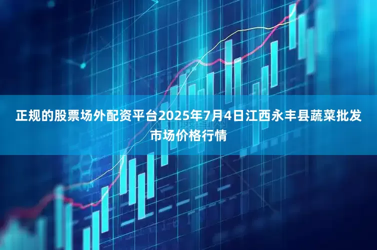 正规的股票场外配资平台2025年7月4日江西永丰县蔬菜批发市场价格行情