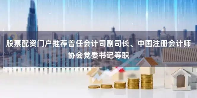 股票配资门户推荐曾任会计司副司长、中国注册会计师协会党委书记等职