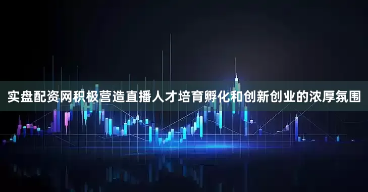 实盘配资网积极营造直播人才培育孵化和创新创业的浓厚氛围