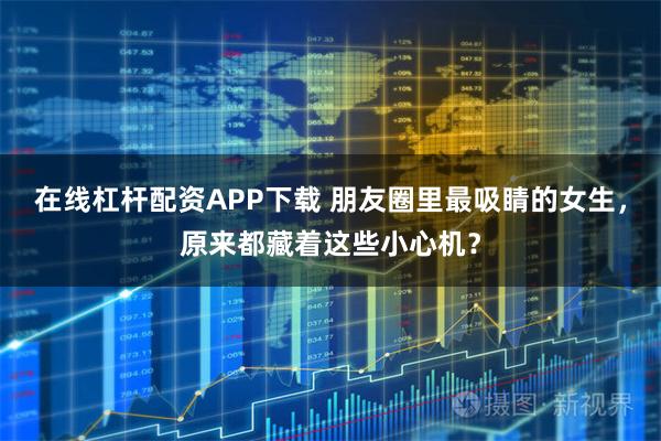 在线杠杆配资APP下载 朋友圈里最吸睛的女生，原来都藏着这些小心机？