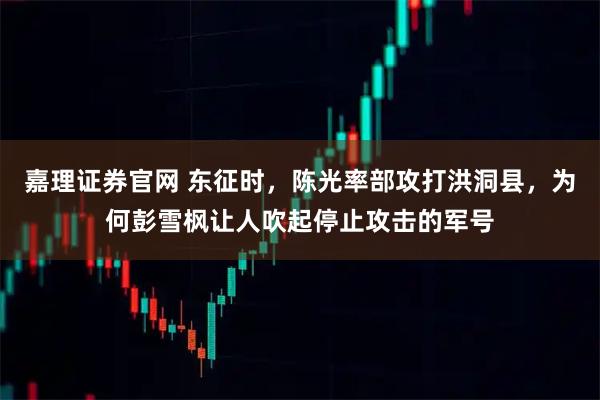 嘉理证券官网 东征时，陈光率部攻打洪洞县，为何彭雪枫让人吹起停止攻击的军号