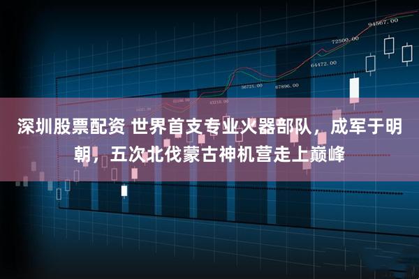 深圳股票配资 世界首支专业火器部队，成军于明朝，五次北伐蒙古神机营走上巅峰