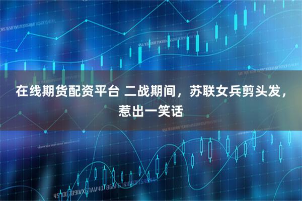 在线期货配资平台 二战期间，苏联女兵剪头发，惹出一笑话