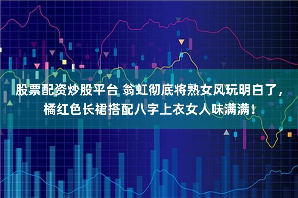 股票配资炒股平台 翁虹彻底将熟女风玩明白了，橘红色长裙搭配八字上衣女人味满满！