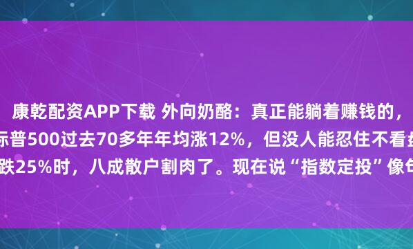 康乾配资APP下载 外向奶酪：真正能躺着赚钱的，不是基金，是时间。标普500过去70多年年均涨12%，但没人能忍住不看盘——2022年跌25%时，八成散户割肉了。现在说“指数定投”像句废话，可真能做到每月扣款、跌了...