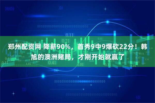 郑州配资网 降薪90%，首秀9中9爆砍22分！韩旭的澳洲赌局，才刚开始就赢了